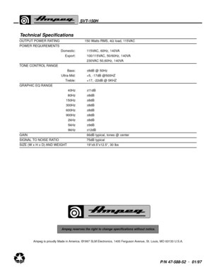 Page 8P/N 47-588-52  .
01/97
Ampeg reserves the right to change specifications without notice.
Ampeg is proudly Made in America. ©1997 SLM Electronics, 1400 Ferguson Avenue, St. Louis, MO 63133 U.S.A.
SVT-150H
Technical Specifications
OUTPUT POWER RATING 150 Watts RMS, 4Ωload, 115VAC 
POWER REQUIREMENTS
Domestic: 115VAC, 60Hz, 140VA
Export: 100/115VAC, 50/60Hz, 140VA
230VAC 50,60Hz, 140VA
TONE CONTROL RANGE
Bass: ±8dB @ 50Hz
Ultra-Mid: +5, -17dB @500HZ
Treble: +17, -22dB @ 5KHZ
GRAPHIC EQ RANGE
40Hz ±11dB
80Hz...