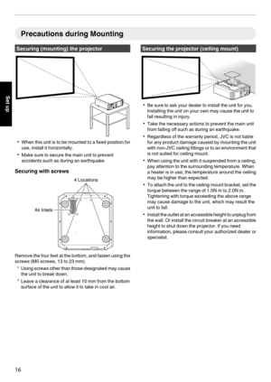 Page 16Precautions during Mounting
Securing (mounting) the projector
. 0
When  this unit is to be mounted to a fixed position for
use, install it horizontally.
0 Make sure to secure the main unit to prevent
accidents such as during an earthquake.
Securing with screws
.Remove the four feet at the bottom, and fasten using the
screws (M5 screws, 13 to 23 mm).
* Using 

screws other than those designated may cause
the unit to break down.
* Leave a clearance of at least 10 mm from the bottom surface of the unit to...