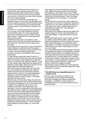 Page 4.
4Getting Started-
-
-
-
-
-
-
-
-
-
-Do not place combustibles behind the cooling fan. For 
example, cloth, paper, matches, aerosol cans or gas 
lighters that present special hazards when over heated.
Do not look into the projection lens while the illumination 
lamp is turned on. Exposure of your eyes to the strong light 
can result in impaired eyesight.
Do not look into the inside of this unit through vents 
(ventilation holes), etc. Do not look at the illumination lamp 
directly by opening the...