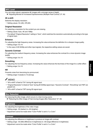 Page 45MPC Level
You can enjoy natural, expressive 4K images with a stronger sense of depth. Æ “Adjusting Movies for Increased Expressiveness (Multiple Pixel Control)” (P. 
34)
4K e-shift Switches the display resolution. 0 Setting values: On (4K), Off (2K)
Original Resolution For selecting a resolution for the content you are viewing. 0 Setting values: Auto, 4K and 1080p
* The 
default “Original Resolution” setting is “Auto”, which switches the resolution automatically according to the type of signal input....