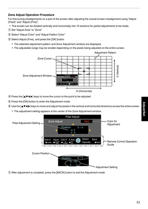 Page 53Zone Adjust Operation Procedure
For fine-tuning misalignments on a part of the screen after adjusting the overall screen misalignment using “Adjust
(Pixel)” and “Adjust (Fine)”.
0 The screen can be divided vertically and horizontally into 10 sections for partial adjustments to be made.
A Set “Adjust Area” to “Zone”
B Select “Adjust Color” and “Adjust Pattern Color”
C Select Adjust (Fine), and press the [OK] button
0 The selected adjustment pattern and Zone Adjustment window are displayed.
0 The...