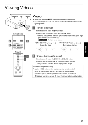 Page 21Viewing Videos
MEMO
0 When you are using  9, be sure to remove the lens cover.
0 Connect the power cord, and ensure that the “STANDBY/ON” indicator
lights up in red. 1
Turn on the power
Remote control: press the  C [ON] button
Projector unit: press the  A [STANDBY/ON] button
0 The  “STANDBY/ON” indicator light switches from red to green (light
goes off after the unit starts up).
0 (7 8) The lens cover opens.
. 2
Choose the image to project
Remote control: press the [HDMI 1] or [HDMI 2] button
Projector...