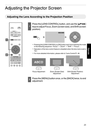 Page 23Adjusting the Projector Screen
Adjusting the Lens According to the Projection Position
1
Press the [LENS CONTROL] button, and use the [
JKH I]
keys  to adjust Focus, Zoom (screen size), and Shift (screen
position)
. 0
Pressing 
 the [LENS CONTROL] or [OK] button each time switches the mode
in the following sequence: “Focus” " “Zoom”  " “Shift” " “Focus”...
0 Operation of the lens control feature is disabled when the lens lock is set to
“On”.
0 For more detailed information, please refer to...