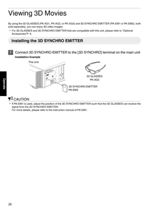 Page 28Viewing 3D Movies
By using the 3D GLASSES (PK-AG1, PK-AG2, or PK-AG3) and 3D SYNCHRO EMITTER (PK-EM1 or PK-EM2), both sold separately, you can enjoy 3D video images.
0 For 3D GLASSES and 3D SYNCHRO EMITTER that are compatible with this unit, please refer to  “Optional
Accessories”P. 9. Installing the 3D SYNCHRO EMITTER
1
Connect 3D SYNCHRO EMITTER to the [3D SYNCHRO] terminal on the main unit
Installation Example
. CAUTION
0 If PK-EM1 is used, adjust the position of the 3D SYNCHRO EMITTER such that the...