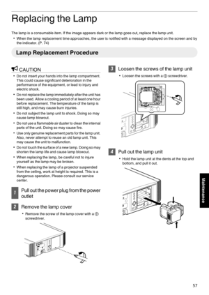 Page 57Replacing the Lamp
The lamp is a consumable item. If the image appears dark or the lamp goes out, replace the lamp unit.
0 When the lamp replacement time approaches, the user is notified with a message displayed on the screen and by
the indicator. (
P. 74)Lamp Replacement Procedure
CAUTION
0 Do not insert your hands into the lamp compartment.
This could cause significant deterioration in the
performance of the equipment, or lead to injury and
electric shock.
0 Do 
 not replace the lamp immediately after...