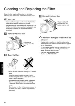 Page 60Cleaning and Replacing the Filter
Clean the filter regularly Otherwise, the air intake
efficiency may deteriorate, and malfunction may occur. CAUTION
0 Make sure that you pull out the power plug from the
outlet before cleaning or replacing the filter.
0 Before  turning this unit upside down and placing it on
the floor or a table, make sure that you lay a soft rag
in advance to prevent the projector from being
scratched. 1
Remove the inner filter
. 2
Clean the filter
. 0
Wash the filter with water and dry...