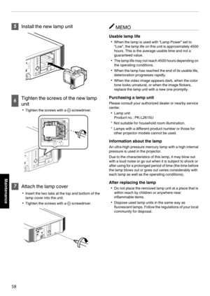 Page 585
Install the new lamp unit
. 6
Tighten the screws of the new lamp
unit 0 Tighten the screws with a  t screwdriver.
. 7
Attach the lamp cover
0 Insert the two tabs at the top and bottom of the
lamp cover into the unit.
0 Tighten the screws with a t screwdriver.
. MEMO
Usable lamp life 0 When the lamp is used with “Lamp Power” set to
“Low”, 
the lamp life on this unit is approximately 4500
hours. This is the average usable time and not a
guaranteed value.
0 The 
 lamp life may not reach 4500 hours...