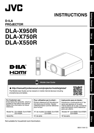 Page 1.
D-ILA
PROJECTOR
DLA-X950R
DLA-X750R
DLA-X550R
. .
.
Not suitable for household room illumination. INSTRUCTIONS
B5A-1144-13Getting Started
Set up
Operate
Adjust/Set
Maintenance
Troubleshooting
Others  http://manual3.jvckenwood.com/projector/mobile/global/
The Mobile User Guide can be viewed on mobile internet devices including\
 
smartphones and tablets.
Mobile User Guide Pour utilisation par le client :
Entrerci-dessous le N°de série qui 
est situé sous le boîtier. Garder 
cetteinformation comme...