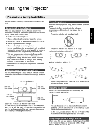 Page 15Installing the Projector
Precautions during Installation
Please read the following carefully before installing this
unit. Do not install at the following
This unit is a precision device. Please refrain from
installing or using it  at 
the following locations. Otherwise,
it may cause fire or malfunction.
0 Dusty, wet and humid places
0 Places subject to oily smoke or cigarette smoke
0 On top of a carpet or bedding, or other soft surfaces
0 Places exposed to direct sunlight
0 Places with a high or low...