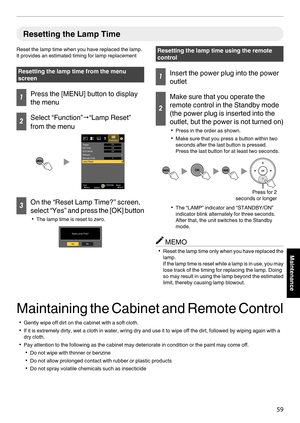 Page 59Resetting the Lamp Time
Reset the lamp time when you have replaced the lamp.
It provides an estimated timing for lamp replacement Resetting the lamp time from the menu
screen
1
Press the [MENU] button to display
the menu 2
Select “Function”
"“Lamp Reset”
from the menu
. 3
On the “Reset Lamp Time?” screen,
select “Yes” and press 
the 
[OK] button
0 The lamp time is reset to zero.
. Resetting the lamp time using the remote
control
1
Insert the power plug into the power
outlet 2
Make sure that you...
