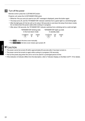 Page 223
Turn off the power
Remote control: press the B [STAND BY] button
Projector unit: press the A [STANDBY/ON] button 0 While the “Are you sure you want to turn off?” message is displayed, press the button again.
0 The lamp turns off, and the “STANDBY/ON” indicator switches from a green light to a red blinking light.
0 After the light goes off, the fan will run for about 100 seconds to cool down the lamp (Cool-down mode).
Do not disconnect the power cable while cooling is in progress.
0 After about 100...