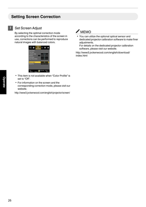 Page 26Setting Screen Correction
1
Set Screen Adjust
By selecting the optimal correction mode
according to the characteristics of the screen in
use, corrections can be performed to reproduce
natural images with balanced colors.
. 0
This item is not  available 
when “Color Profile” is
set to “Off”.
0 For information on the screen and the
corresponding correction mode, please  visit 

our
website.
http://www3.jvckenwood.com/english/projector/screen/ MEMO
0 You can utilize the optional optical sensor and
dedicated...