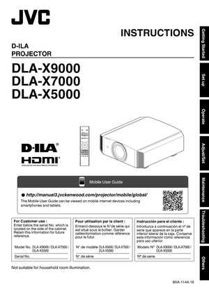 Page 1.
D-ILA
PROJECTOR
DLA-X9000
DLA-X7000
DLA-X5000
. .
.
Not suitable for household room illumination. INSTRUCTIONS
B5A-1144-16Getting Started
Set up
Operate
Adjust/Set
Maintenance
Troubleshooting
Others  http://manual3.jvckenwood.com/projector/mobile/global/
The Mobile User Guide can be viewed on mobile internet devices including\
 
smartphones and tablets.
Mobile User Guide Pour utilisation par le client :
Entrerci-dessous le N°de série qui 
est situé sous le boîtier. Garder 
cetteinformation comme...