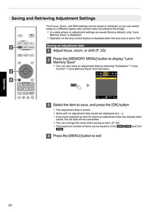 Page 24Saving and Retrieving Adjustment Settings
The Focus, Zoom, and Shift settings can be saved or retrieved, so you can switch
easily to a different aspect ratio (screen size) according to the image.0 In a state where no adjustment settings are saved (factory default), only “Lens
Memory Save” is displayed.
0 Operation  of 
the  lens 
control 
feature is disabled when the lens lock is set to “On”. Saving an adjustment data
1
Adjust focus, zoom, or shift (P. 23) 2
Press the [MEMORY MENU] button to display...