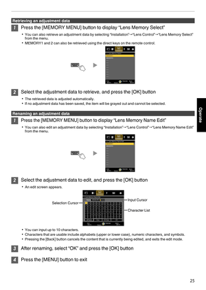 Page 25Retrieving an adjustment data
1
Press the [MEMORY MENU] button to display “Lens Memory Select”
0 You can also retrieve an adjustment data by selecting “Installation” "“Lens Control”"“Lens Memory Select”
from the menu.
0 MEMORY1 and 2 can also be retrieved using the direct keys on the remote control.
.2
Select the adjustment data to retrieve, and press the [OK] button
0 The retrieved data is adjusted automatically.
0 If no adjustment data has been saved, the item will be grayed out and cannot be...