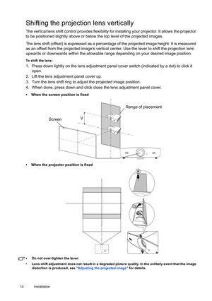 Page 1414 Installation  
Shifting the projection lens vertically
The vertical lens shift control provides flexibility for installing your projector. It allows the projector 
to be positioned slightly above or below the top level of the projected images. 
The lens shift (offset) is expressed as a percentage of the projected image height. It is measured 
as an offset from the projected images vertical center. Use the lever to shift the projection lens 
upwards or downwards within the allowable range depending on...