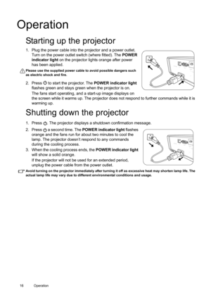 Page 1616 Operation  
Operation
Starting up the projector
1. Plug the power cable into the projector and a power outlet. 
Turn on the power outlet switch (where fitted). The POWER 
indicator light on the projector lights orange after power 
has been applied.
Please use the supplied power cable to avoid possible dangers such 
as electric shock and fire.
2. Press   to start the projector. The POWER indicator light 
flashes green and stays green when the projector is on. 
The fans start operating, and a start-up...