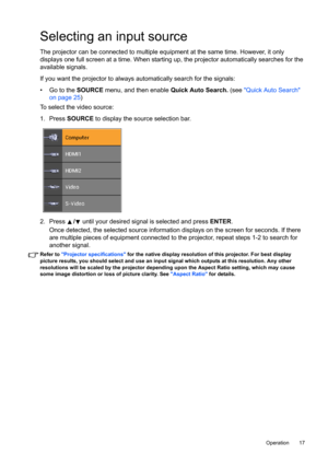 Page 17  17
  Operation
Selecting an input source
The projector can be connected to multiple equipment at the same time. However, it only 
displays one full screen at a time. When starting up, the projector automatically searches for the 
available signals.
If you want the projector to always automatically search for the signals\
:
•  Go to the  SOURCE menu, and then enable  Quick Auto Search. (see Quick Auto Search 
on page 25 )
To select the video source:
1. Press  SOURCE to display the source selection bar....