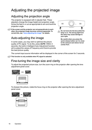 Page 1818 Operation  
Adjusting the projected image
Adjusting the projection angle 
The projector is equipped with 2 adjuster feet. These 
adjusters change the image height and projection angle. 
Screw the feet in or out as appropriate to aim and level the 
projection angle.
If the screen and the projector are not perpendicular to each 
other, the projected image becomes vertical trapezoidal. To 
correct this, see Auto-adjusting the image for details.
Auto-adjusting the image
In some cases, you may wish to...