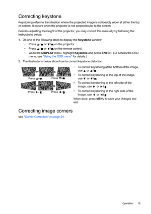 Page 19  19
  Operation
Correcting keystone
Keystoning refers to the situation where the projected image is noticeably wider at either the top 
or bottom. It occurs when the projector is not perpendicular to the screen. 
Besides adjusting the height of the projector, you may correct this manually by following the 
instructions below:
1. Do one of the following steps to display the Keystone window:
• Press  /  or / on the projector.
•  Press  /  or  /  on the remote control.
•  Go to the DISPLAY menu, highlight...