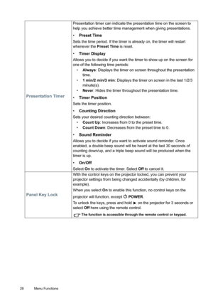 Page 2828 Menu Functions  
Presentation Timer
Presentation timer can indicate the presentation time on the screen to 
help you achieve better time management when giving presentations.
• Preset Time
Sets the time period. If the timer is already on, the timer will restart 
whenever the Preset Time is reset.
• Timer Display
Allows you to decide if you want the timer to show up on the screen for 
one of the following time periods:
• Always: Displays the timer on screen throughout the presentation 
time.
• 1 min/2...