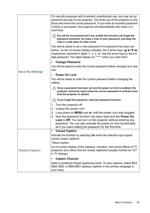 Page 29  29
  Menu Functions
Security Settings
For security purposes and to prevent unauthorized use, you may set up 
password security for the projector. This limits use of the projector to only 
those who know the correct password. If you enter an incorrect password 
5 times in succession, the projector will automatically shut down in a 
short time. 
You will be inconvenienced if you enable this function yet forget the 
password somehow. Do make a note of your password, and keep the 
note in a safe place for...