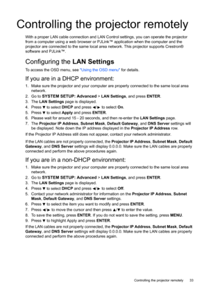 Page 33  33
  Controlling the projector remotely
Controlling the projector remotely
With a proper LAN cable connection and LAN Control settings, you can operate the projector 
from a computer using a web browser or PJLink™ application when the computer and the 
projector are connected to the same local area network. This projector supports Crestron® 
software and PJLink™.
Configuring the LAN Settings
To access the OSD menu, see Using the OSD menu for details.
If you are in a DHCP environment:
1. Make sure the...