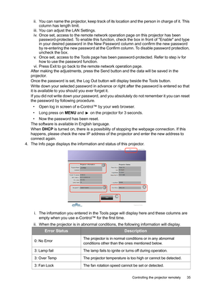 Page 35  35
  Controlling the projector remotely
ii. You can name the projector, keep track of its location and the person in charge of it. This 
column has length limit.
iii. You can adjust the LAN Settings.
iv. Once set, access to the remote network operation page on this projector has been 
password-protected. To enable this function, check the box in front of Enable and type 
in your desired password in the New Password column and confirm the new password 
by re-entering the new password at the Confirm...