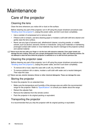 Page 3838 Maintenance  
Maintenance
Care of the projector
Cleaning the lens
Clean the lens whenever you notice dirt or dust on the surface. 
Before cleaning any part of the projector, turn it off using the proper shutdown procedure (see 
Shutting down the projector), unplug the power cable, and let it cool down completely. 
•  Use a canister of compressed air to remove dust. 
•  If there is dirt or smears, use lens-cleaning paper or moisten a soft cloth with lens cleaner and 
gently wipe the lens surface.
•...