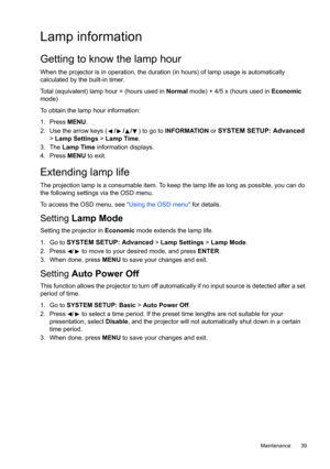 Page 39  39
  Maintenance
Lamp information
Getting to know the lamp hour
When the projector is in operation, the duration (in hours) of lamp usage is automatically 
calculated by the built-in timer.
Total (equivalent) lamp hour = (hours used in Normal mode) + 4/5 x (hours used in Economic 
mode)
To obtain the lamp hour information:
1. Press MENU.
2. Use the arrow keys (///) to go to INFORMATION or 
SYSTEM SETUP: Advanced 
> Lamp Settings > Lamp Time.
3. The Lamp Time information displays.
4. Press MENU to...