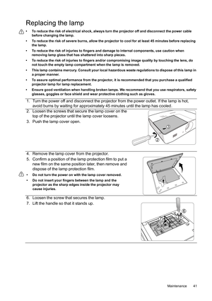 Page 41  41
  Maintenance
Replacing the lamp
•  To reduce the risk of electrical shock, always turn the projector off and disconnect the power cable 
before changing the lamp.
•  To reduce the risk of severe burns, allow the projector to cool for at least 45 minutes before replacing 
the lamp.
•  To reduce the risk of injuries to fingers and damage to internal components, use caution when 
removing lamp glass that has shattered into sharp pieces.
•  To reduce the risk of injuries to fingers and/or compromising...