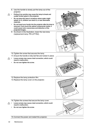 Page 4242 Maintenance  
8. Use the handle to slowly pull the lamp out of the 
projector.
•  Pulling it too quickly may cause the lamp to break and 
scatter broken glass in the projector.
•  Do not place the lamp in locations where water might 
splash on it, children can reach it, or near flammable 
materials.
•  Do not insert your hands into the projector after the lamp is 
removed. If you touch the optical components inside, it 
could cause color unevenness and distortion of the 
projected images.
9. As shown...