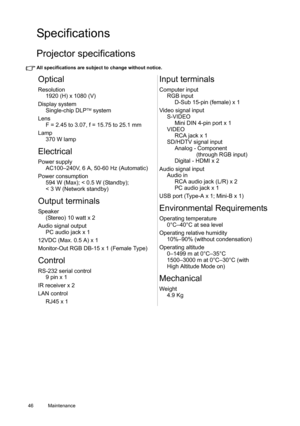 Page 4646 Maintenance  
Specifications
Projector specifications
All specifications are subject to change without notice. 
Optical
Resolution
1920 (H) x 1080 (V)
Display system
Single-chip DLP
TM system
Lens
F = 2.45 to 3.07, f = 15.75 to 25.1 mm 
Lamp
370 W lamp
Electrical
Power supply
AC100–240V, 6 A, 50-60 Hz (Automatic)
Power consumption
594 W (Max); < 0.5 W (Standby); 
< 3 W (Network standby)
Output terminals
Speaker
(Stereo) 10 watt x 2
Audio signal output
PC audio jack x 1
12VDC (Max. 0.5 A) x 1...