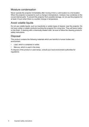 Page 66 Important safety instructions  
Moisture condensation
Never operate the projector immediately after moving it from a cold location to a hot location. 
When the projector is exposed to such a change in temperature, moisture may condense on the 
crucial internal parts. To prevent the projector from possible damage, do not use the projector for 
at least 2 hours when there is a sudden change in temperature.
Avoid volatile liquids
Do not use volatile liquids, such as insecticide or certain types of...