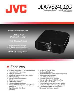 Page 1 Features
•	 JVC	e-shift	 Technology	for	4.1	MP 	Effective	Resolution	
•	 3	 Active	Matrix,	0.7”	D-ILA 	Devices
•	 >18,000:1	Contrast	Ratio
•	 Digital	Smear	Reduction	via	Black-frame	Insertion
•	 ≤25ms	Frame	Delay
•	 1080p60/50	Synchronous	Operation
•	 900	 ANSI	Lumens	(minimum)
•	 12-Bit	Gamma	Correction
•	 7-	 Axis	Color	Management	System
•	 4000	hour,	230W	Ultra	High	Pressure	Lamp	for	Low	 	
	 Operating	Cost 	
•	 Rugged	Chassis	for	Motion-Base 	
	 Applications •	 16	Step	Lens	
Aperture	Control
•	 Sim...