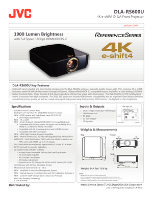 Page 1pro.jvc.com
DLA-RS600U
                          4K e-shift4 D-ILA Front Projector
Specifications
  
   
 
      
 
 
 
1900 Lumen Brightness
with Full Speed 18Gbps HDMI/HDCP2.2
Media Service Sector    JVCKENWOOD USA Corporation
 Distributed by: Inputs & Outputs
: :   Dual Full Speed 18Gbps HDMI Inputs
: :   LAN Connection
: :   RS-232C
: :   12-Volt Trigger  
 : :   
3D  S ynchr o
 
Weights & Measurements
18 1/2 | 472
18 1/2 | 472
3/16
 | 5177/8 | 
1 1/4
45 1 1/4
45
3 1/2
80
 
7/16 | 11
5 | 128
7 | 179...