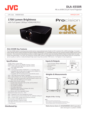 Page 1www.jvc.com
DLA-X550R
                          4K e-shift4 D-ILA Front Projector
Specifications
  
   
 
      
 
 
 
1700 Lumen Brightness
with Full Speed 18Gbps HDMI/HDCP2.2
Media Service Sector    JVCKENWOOD USA Corporation
 Distributed by: Inputs & Outputs
: :   Dual Full Speed 18Gbps HDMI Inputs
: :   LAN Connection
: :   RS-232C
: :   12-Volt Trigger  
 : :   3D 
Synchro
 
Weights & Measurements
18 1/2 | 472
18 1/2 | 472
3/16
 | 5177/8 | 
1 1/4
45 1 1/4
45
3 1/2
80
 
7/16 | 11
5 | 128
7 | 179
ø...