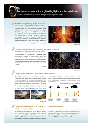 Page 4See the details even in the brightest highlights and darkest shadows
4K video full of reality is achieved through ultimate dynamic range
The newly adopted 265W high-output lamp in the new D-ILA 
projectors delivers a brightness of 1,900 lm*1, which is an increase 
of over 40% compared to previous models*2. What’s more, smoother 
and more powerful pictures can be achieved through the combination 
of the new lamp and JVC’s original D-ILA device with an even 
narrower gap between pixels for efficient use of...