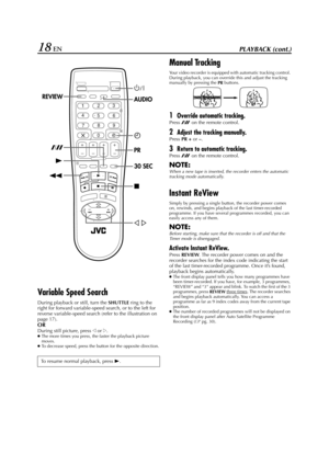 Page 18Filename [HR-J770EU1.fm]
Masterpage:Left
18 ENPLAYBACK (cont.)
Variable Speed Search
During playback or still, turn the 
SHUTTLE ring to the 
right for forward variable-speed search, or to the left for 
reverse variable-speed search (refer to the illustration on 
page 17).
OR
During still picture, press w or e.●The more times you press, the faster the playback picture 
moves.
●To decrease speed, press the button for the opposite direction.
Manual Tracking
Your video recorder is equipped with automatic...