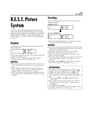 Page 23Filename [HR-J770EU1.fm]
Masterpage:Right
EN 23
B.E.S.T. Picture 
System
The B.E.S.T. (Biconditional Equalised Signal Tracking) 
system checks the condition of the tape in use during 
playback and recording, and compensates to provide the 
highest-possible  playback and recording pictures. You 
can set “B.E.S.T.” to “ON” or “OFF” to your preference 
(
pg. 37).
Playback
The recorder assesses the quality of the tape once you 
initiate playback.
●
The recorder adjusts the playback picture quality based on...