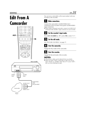Page 31Filename [HR-J770EU2.fm]
Masterpage:Right
EN 31EDITING
Edit From A 
Camcorder
You can use a camcorder as the source player and your  
recorder as the recorder.
AMake connections.
Connect the camcorder’s AUDIO/VIDEO OUT 
connectors to the recorder’s front panel AUDIO/VIDEO 
input connectors.
●When using a monaural camcorder, connect its AUDIO OUT 
connector to the AUDIO L input connector on your recorder.
BSet the recorder’s input mode.
Press 
AUX (
NUMBER key “
0”) and/or 
PR to select “F-1”.
CSet the...