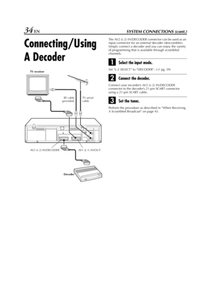 Page 34Filename [HR-J770EU2.fm]
Masterpage:Left
34 ENSYSTEM CONNECTIONS (cont.)
Connecting/Using 
A Decoder
The AV2 (L-2) IN/DECODER connector can be used as an 
input connector for an external decoder (descrambler). 
Simply connect a decoder and you can enjoy the variety 
of programming that is available through scrambled 
channels.
ASelect the input mode.
Set “L-2 SELECT” to “DECODER”. (pg. 39)
BConnect the decoder.
Connect your recorder’s AV2 (L-2) IN/DECODER 
connector to the decoder’s 21-pin SCART...
