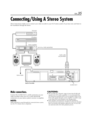 Page 35Filename [HR-J770EU2.fm]
Masterpage:Right
EN 35
Connecting/Using A Stereo System
These instructions enable you to connect your video recorder to your Hi-Fi stereo system (if you have one) and listen to 
the soundtrack through the stereo.
Make connections.
Connect the AUDIO OUT L and R connectors on your 
video recorder to the AUX IN or TAPE MONITOR 
connectors on your stereo system’s receiver or amplifier.
NOTE:
When listening to sound through the connected stereo system, 
turn the TV’s volume down...