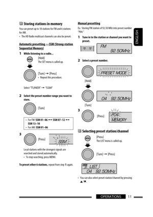 Page 11ENGLISH
11OPERATIONS
  Storing stations in memory
You can preset up to 18 stations for FM and 6 stations 
for AM.
•  The HD Radio multicast channels can also be preset.
Automatic presetting  — SSM (Strong-station 
Sequential Memory)
1  While listening to a radio...
Select “TUNER” = “SSM”
2  Select the preset number range you want to 
store.
3 
Local stations with the strongest signals are 
searched and stored automatically.
•  To stop searching, press MENU.
To preset other 6 stations, repeat from step 1...