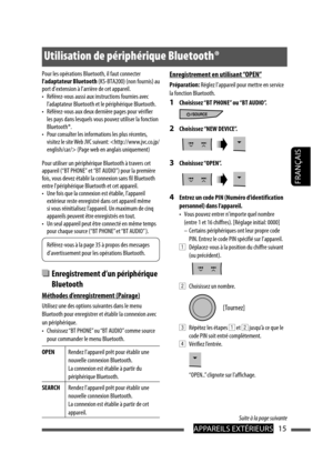 Page 103APPAREILS EXTÉRIEURS15
FRANÇAIS
Pour les opérations Bluetooth, il faut connecter 
l’adaptateur Bluetooth (KS-BTA200) (non fournis) au 
port d’extension à l’arrière de cet appareil.
•  Référez-vous aussi aux instructions fournies avec 
l’adaptateur Bluetooth et le périphérique Bluetooth.
•  Référez-vous aux deux dernière pages pour vérifier 
les pays dans lesquels vous pouvez utiliser la fonction 
Bluetooth ®.
•  Pour consulter les informations les plus récentes, 
visitez le site Web JVC suivant:  (Page...