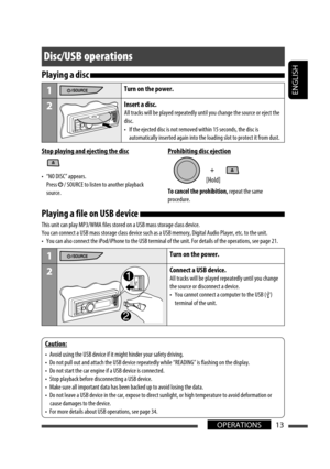 Page 13ENGLISH
13OPERATIONS
Disc/USB operations
Stop playing and ejecting the disc
•  “NO DISC” appears.
 Press 
 / SOURCE to listen to another playback 
source.
Prohibiting disc ejection
To cancel the prohibition, repeat the same 
procedure.
[Hold]
Playing a file on USB device 
This unit can play MP3/WMA files stored on a USB mass storage class device.
You can connect a USB mass storage class device such as a USB memory, Digital Audio Player, etc. to the unit.
•  You can also connect the iPod/iPhone to the USB...