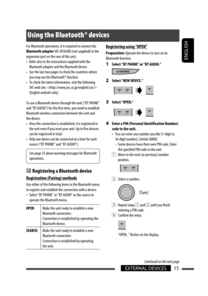 Page 15ENGLISH
EXTERNAL DEVICES15
For Bluetooth operations, it is required to connect the 
Bluetooth adapter (KS-BTA200) (not supplied) to the 
expansion port on the rear of this unit.
•  Refer also to the instructions supplied with the 
Bluetooth adapter and the Bluetooth device.
•  See the last two pages to check the countries where 
you may use the Bluetooth ® function.
•  To check the latest information, visit the following 
JVC web site:  
(English website only)
To use a Bluetooth device through the unit...