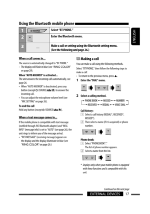 Page 17ENGLISH
EXTERNAL DEVICES17
  Making a call 
You can make a call using the following methods.
Select “BT PHONE,” then follow the following steps to 
make a call:
•  To return to the previous menu, press 5.
1  Enter the “DIAL” menu.
2  Select a calling method.
Call history:
1  Select a call history (REDIAL*, RECEIVED*, 
MISSED*).
2  Then select a name (if it is acquired) or phone 
number.
Phone book:
1  Select “PHONE BOOK*.”
The list of phone number appears.
2  Select a name from the list.
*  Displays only...