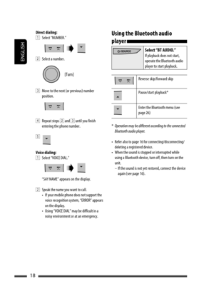 Page 18ENGLISH
18
Direct dialing:
1 Select “NUMBER.”
2  Select a number.
3  Move to the next (or previous) number 
position.
4 Repeat steps 2 and 3 until you finish 
entering the phone number.
5 
Voice dialing:
1  Select “VOICE DIAL.”
“SAY NAME” appears on the display.
2  Speak the name you want to call.
•  If your mobile phone does not support the 
voice recognition system, “ERROR” appears 
on the display.
•  Using “VOICE DIAL” may be difficult in a 
noisy environment or at an emergency.Using the Bluetooth...