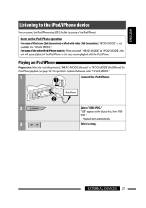 Page 21ENGLISH
EXTERNAL DEVICES21
Listening to the iPod/iPhone device
You can connect the iPod/iPhone using USB 2.0 cable (accessory of the iPod/iPhone).
Playing an iPod/iPhone 
Preparation: Select the controlling terminal, “HEAD MODE (this unit)” or “IPOD MODE (iPod/iPhone)” for 
iPod/iPhone playback (see page 30). The operations explained below are under “HEAD MODE.”
1
iPod/iPhone
Connect the iPod/iPhone.
2Select “USB-IPOD.”
“USB” appears on the display first, then “USB-
IPOD.”
•  Playback starts...